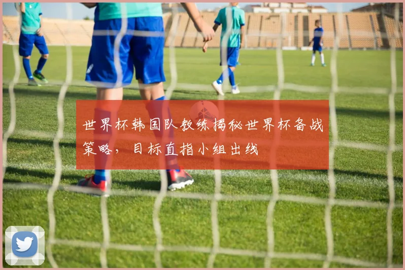 世界杯韩国队教练揭秘世界杯备战策略，目标直指小组出线