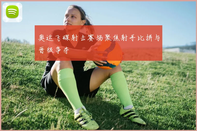 奥运飞碟射击赛场聚焦射手比拼与晋级争夺