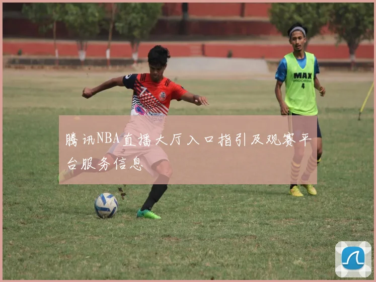 腾讯NBA直播大厅入口指引及观赛平台服务信息
