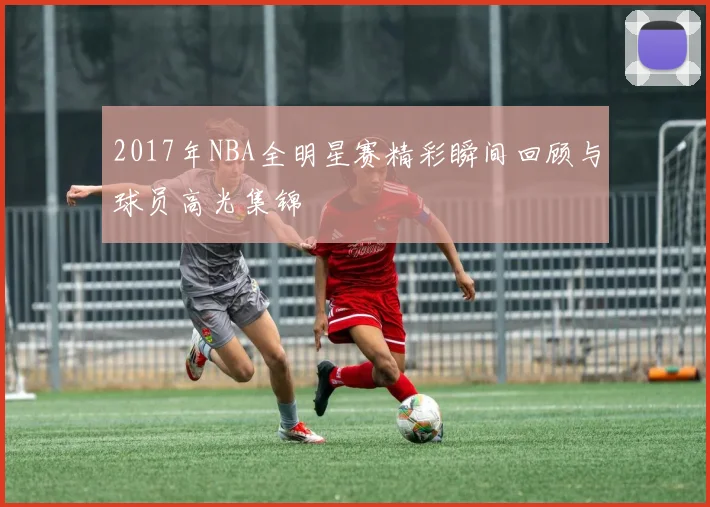 2017年NBA全明星赛精彩瞬间回顾与球员高光集锦