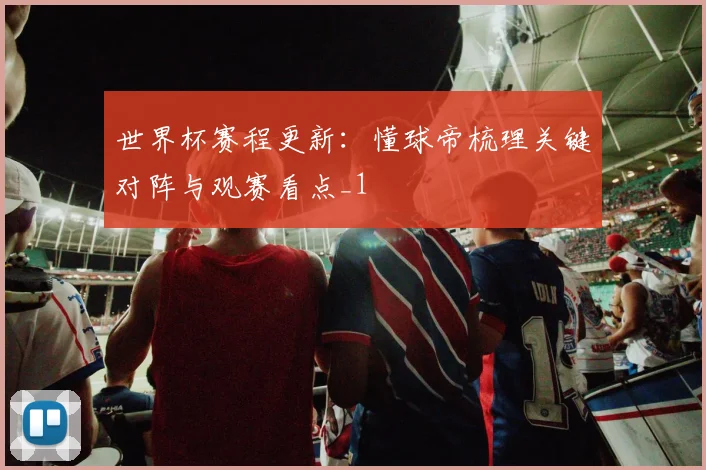世界杯赛程更新：懂球帝梳理关键对阵与观赛看点_1