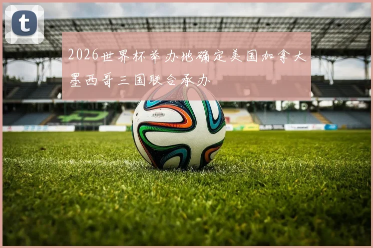 2026世界杯举办地确定美国加拿大墨西哥三国联合承办