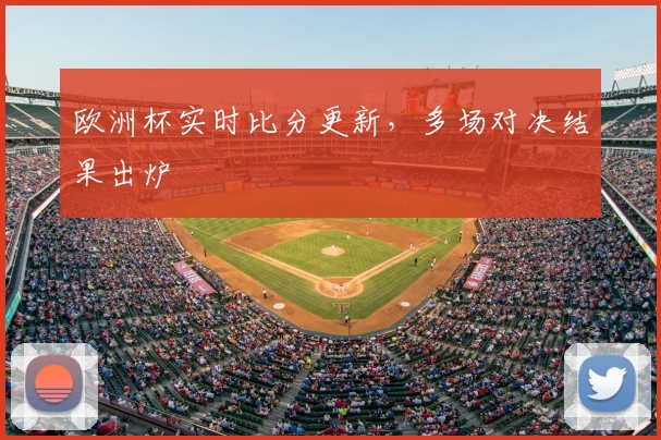 欧洲杯实时比分更新，多场对决结果出炉