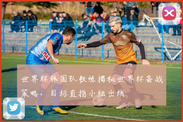 世界杯韩国队教练揭秘世界杯备战策略，目标直指小组出线