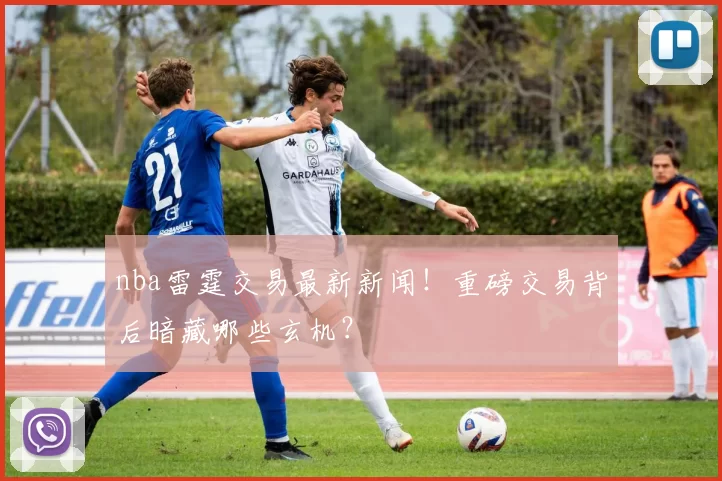 nba雷霆交易最新新闻！重磅交易背后暗藏哪些玄机？