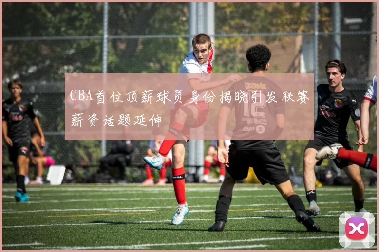 CBA首位顶薪球员身份揭晓引发联赛薪资话题延伸