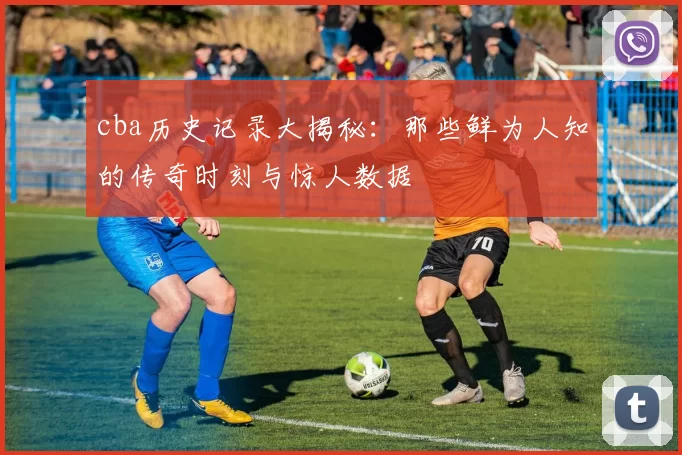 cba历史记录大揭秘：那些鲜为人知的传奇时刻与惊人数据