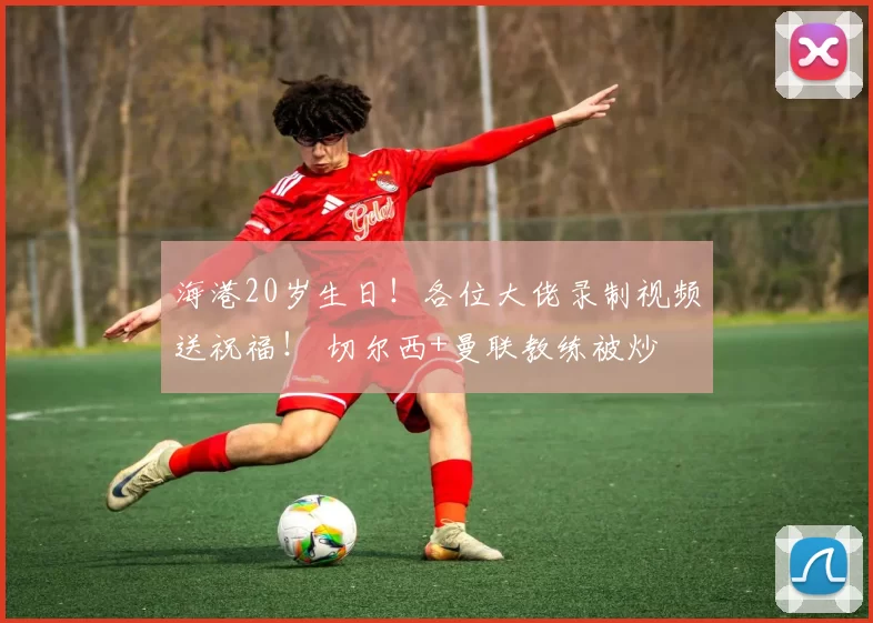 海港20岁生日！各位大佬录制视频送祝福！ 切尔西+曼联教练被炒