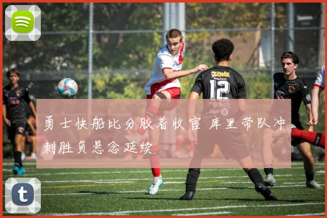 勇士快船比分胶着收官 库里带队冲刺胜负悬念延续