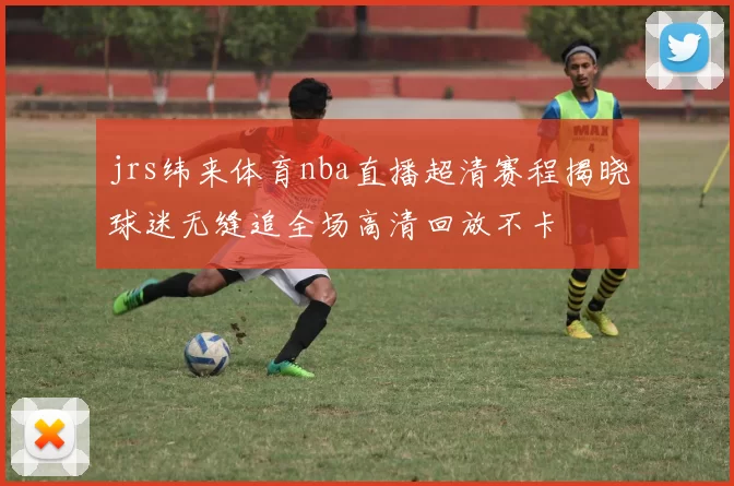 jrs纬来体育nba直播超清赛程揭晓球迷无缝追全场高清回放不卡