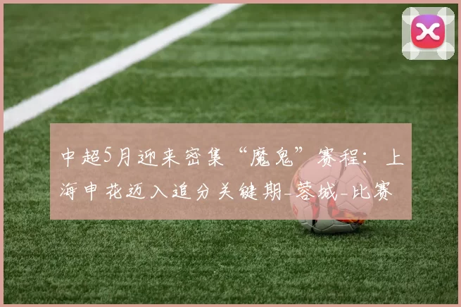 中超5月迎来密集“魔鬼”赛程：上海申花迈入追分关键期_蓉城_比赛_伤病