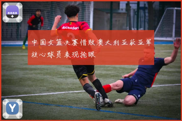 中国女篮决赛惜败澳大利亚获亚军核心球员表现抢眼