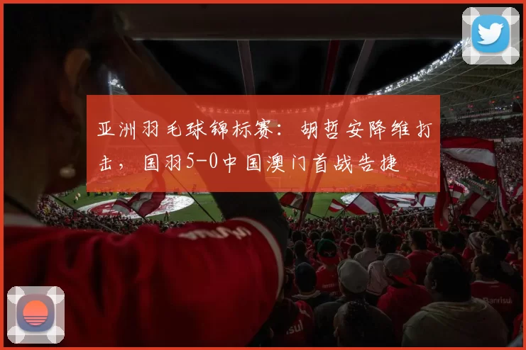亚洲羽毛球锦标赛：胡哲安降维打击，国羽5-0中国澳门首战告捷