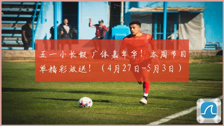五一小长假 广体嘉年华！本周节目单精彩放送！（4月27日-5月3日）