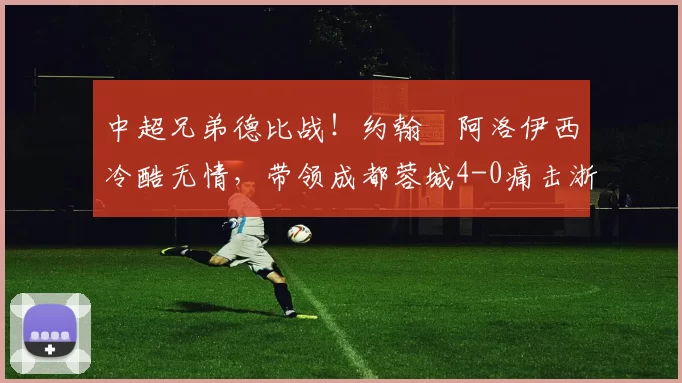 中超兄弟德比战！约翰・阿洛伊西冷酷无情，带领成都蓉城4-0痛击浙江队_罗斯_进球_王钰栋