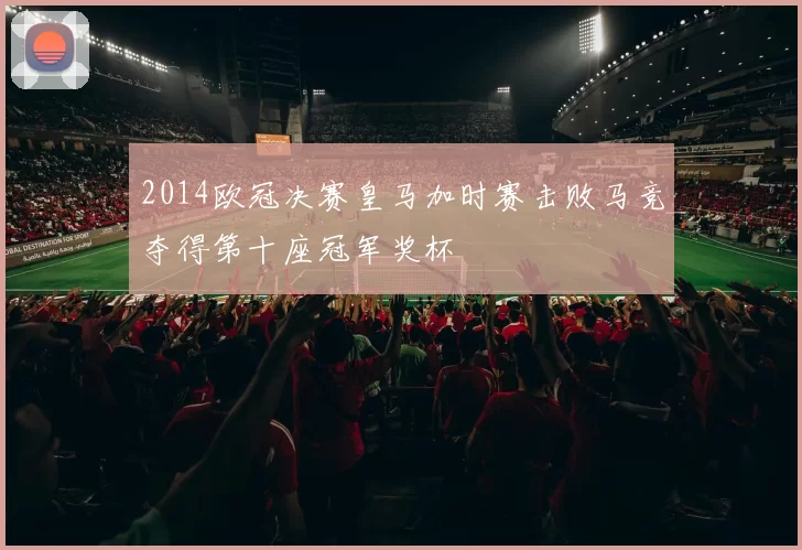 2014欧冠决赛皇马加时赛击败马竞夺得第十座冠军奖杯