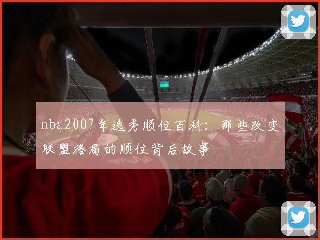 nba2007年选秀顺位百科:那些改变联盟格局的顺位背后故事