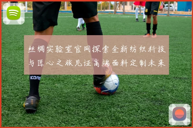 丝绸实验室官网探索全新纺织科技与匠心之旅见证高端面料定制未来