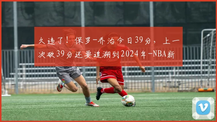 久违了！保罗-乔治今日39分，上一次砍39分还要追溯到2024年-NBA新闻