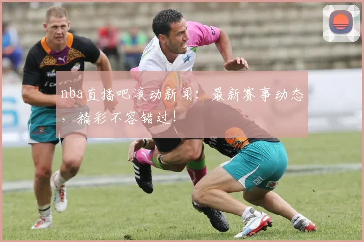 nba直播吧滚动新闻：最新赛事动态，精彩不容错过！
