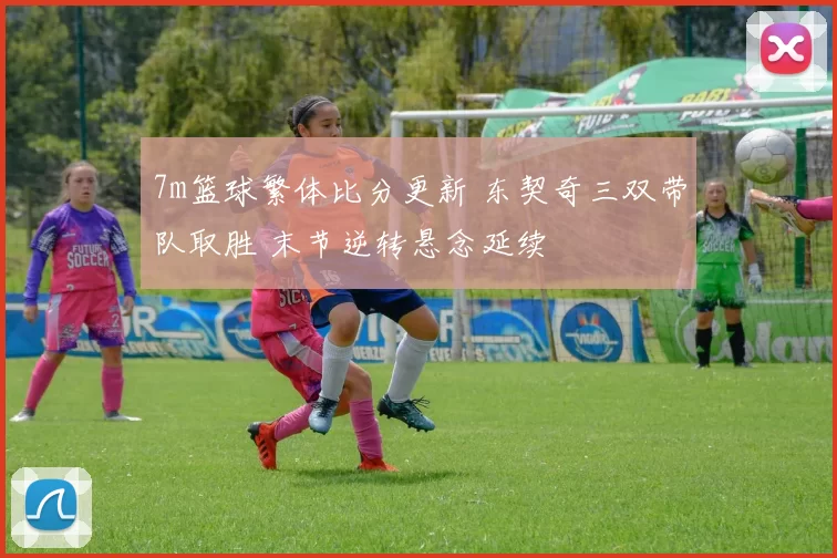 7m篮球繁体比分更新 东契奇三双带队取胜 末节逆转悬念延续