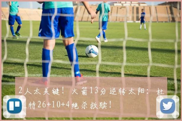 2人太关键！火箭13分逆转太阳：杜兰特26+10+4绝杀救赎！