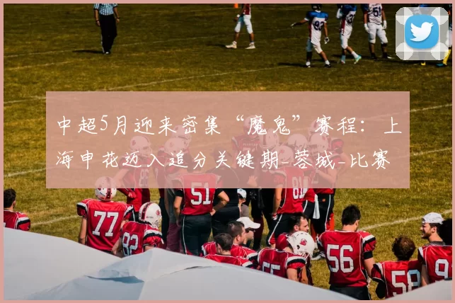 中超5月迎来密集“魔鬼”赛程：上海申花迈入追分关键期_蓉城_比赛_伤病
