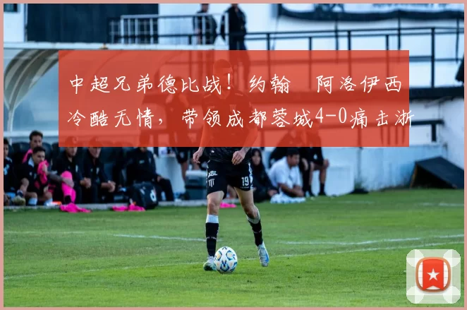 中超兄弟德比战！约翰・阿洛伊西冷酷无情，带领成都蓉城4-0痛击浙江队_罗斯_进球_王钰栋