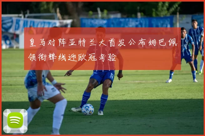 皇马对阵亚特兰大首发公布姆巴佩领衔锋线迎欧冠考验