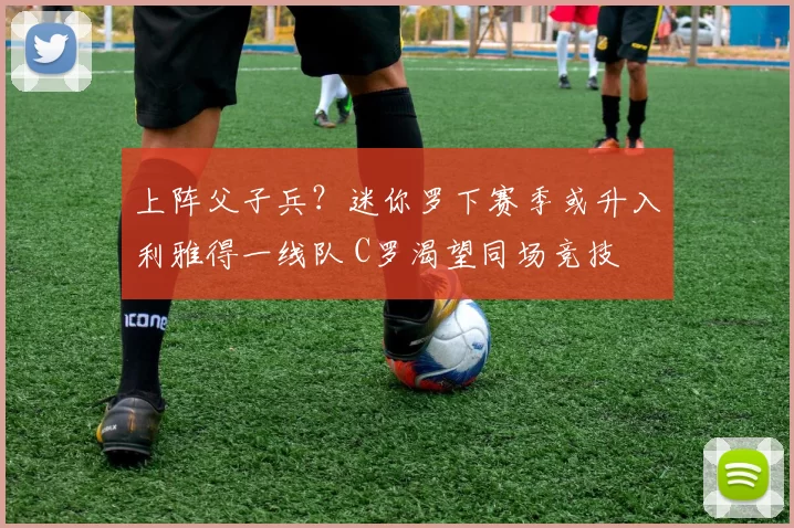 上阵父子兵？迷你罗下赛季或升入利雅得一线队 C罗渴望同场竞技