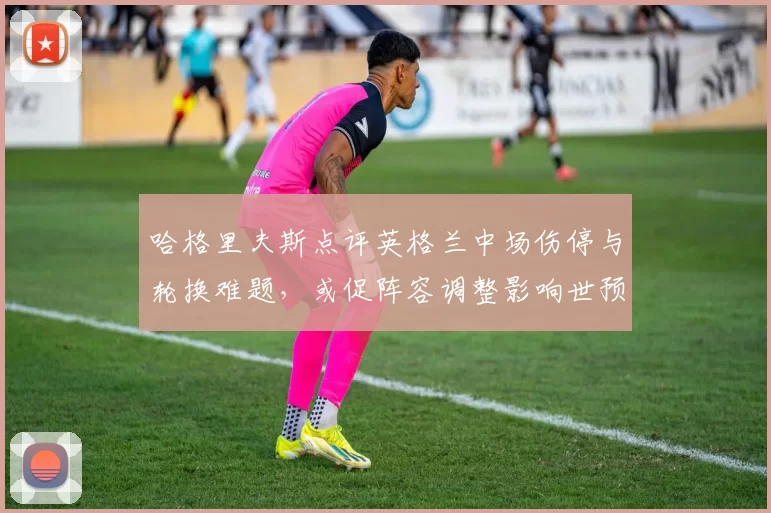 哈格里夫斯点评英格兰中场伤停与轮换难题，或促阵容调整影响世预赛备战