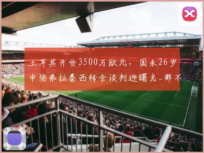 土耳其开价3500万欧元，国米26岁中场弗拉泰西转会谈判迎曙光_那不勒斯_罗马_意甲