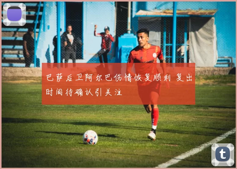 巴萨后卫阿尔巴伤情恢复顺利 复出时间待确认引关注