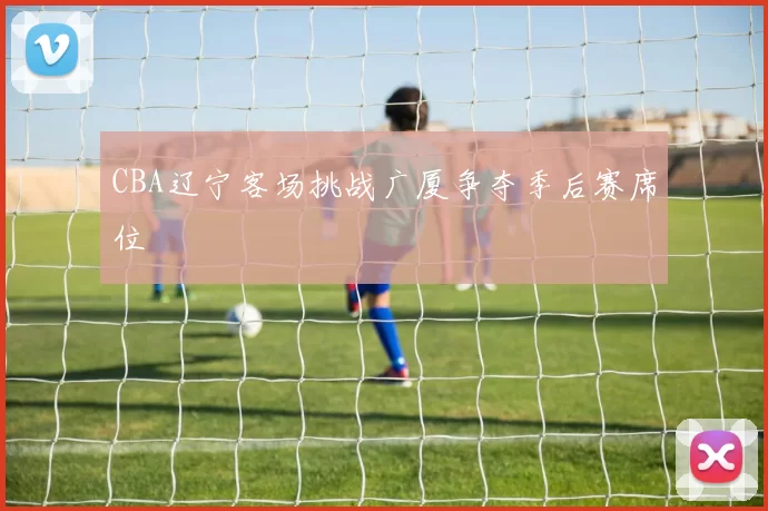 CBA辽宁客场挑战广厦争夺季后赛席位