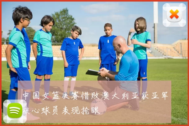 中国女篮决赛惜败澳大利亚获亚军核心球员表现抢眼