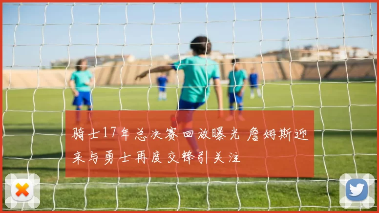 骑士17年总决赛回放曝光 詹姆斯迎来与勇士再度交锋引关注