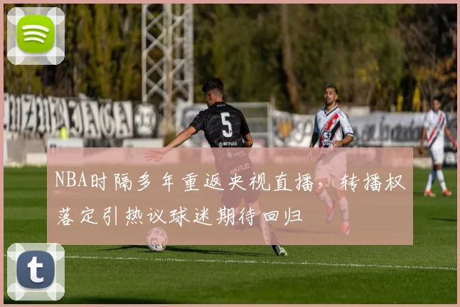 NBA时隔多年重返央视直播，转播权落定引热议球迷期待回归