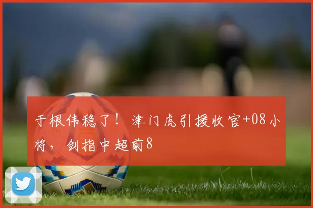 于根伟稳了！津门虎引援收官+08小将，剑指中超前8