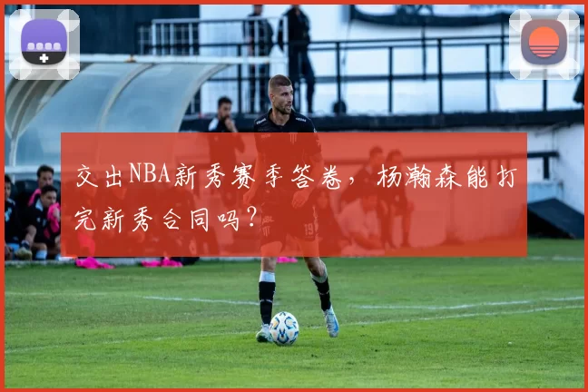 交出NBA新秀赛季答卷，杨瀚森能打完新秀合同吗？