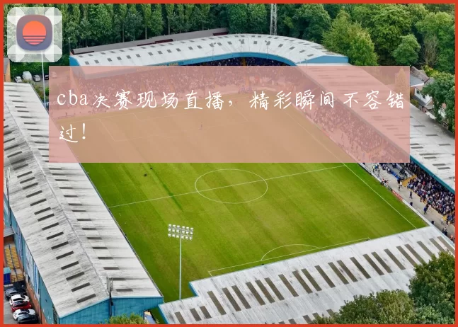 cba决赛现场直播,精彩瞬间不容错过!