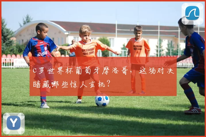 c罗世界杯葡萄牙摩洛哥，这场对决暗藏哪些惊人玄机？