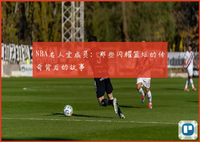 NBA名人堂成员：那些闪耀篮坛的传奇背后的故事