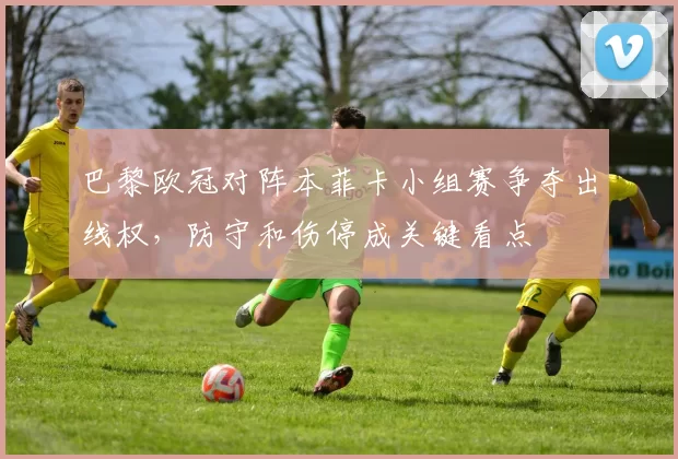 巴黎欧冠对阵本菲卡小组赛争夺出线权，防守和伤停成关键看点