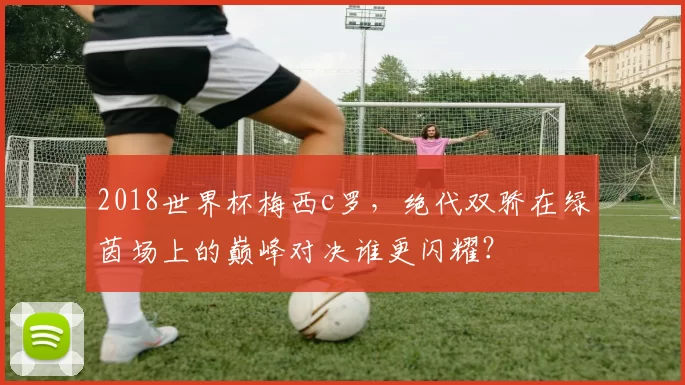 2018世界杯梅西c罗，绝代双骄在绿茵场上的巅峰对决谁更闪耀？