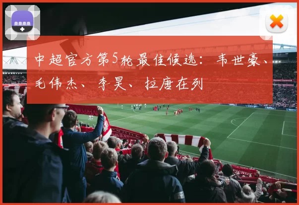 中超官方第5轮最佳候选：韦世豪、毛伟杰、李昊、拉唐在列