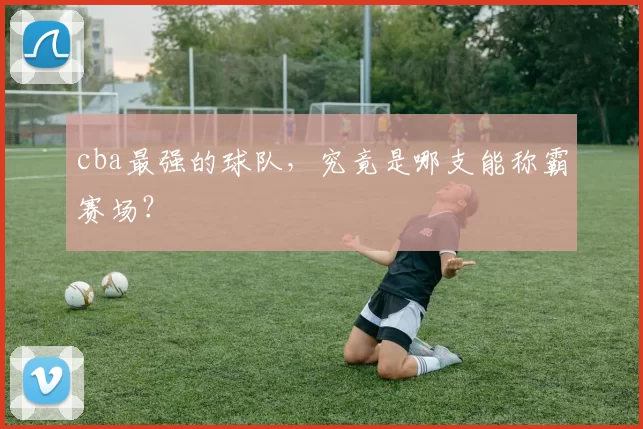 cba最强的球队，究竟是哪支能称霸赛场？