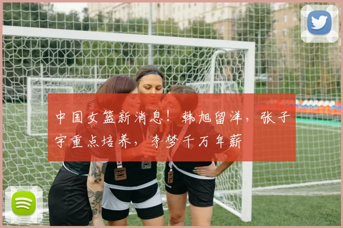 中国女篮新消息！韩旭留洋，张子宇重点培养，李梦千万年薪