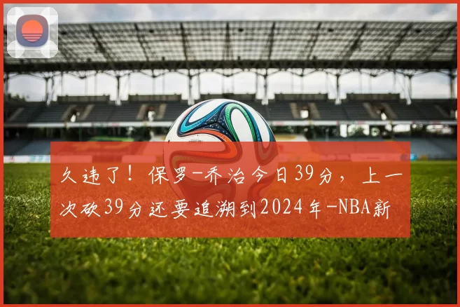 久违了！保罗-乔治今日39分，上一次砍39分还要追溯到2024年-NBA新闻