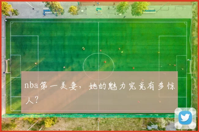 nba第一美妻，她的魅力究竟有多惊人？