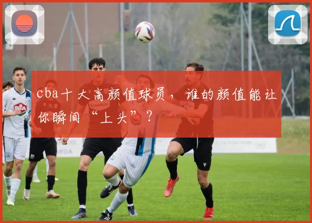 cba十大高颜值球员，谁的颜值能让你瞬间“上头”？